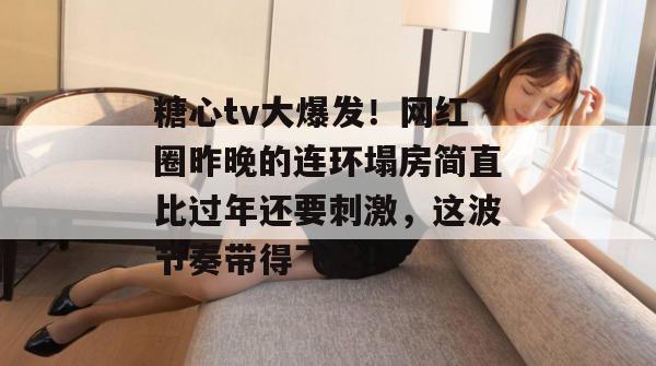 糖心tv大爆发！网红圈昨晚的连环塌房简直比过年还要刺激，这波节奏带得飞起！