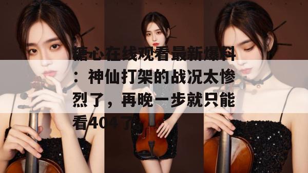 糖心在线观看最新爆料：神仙打架的战况太惨烈了，再晚一步就只能看404了。